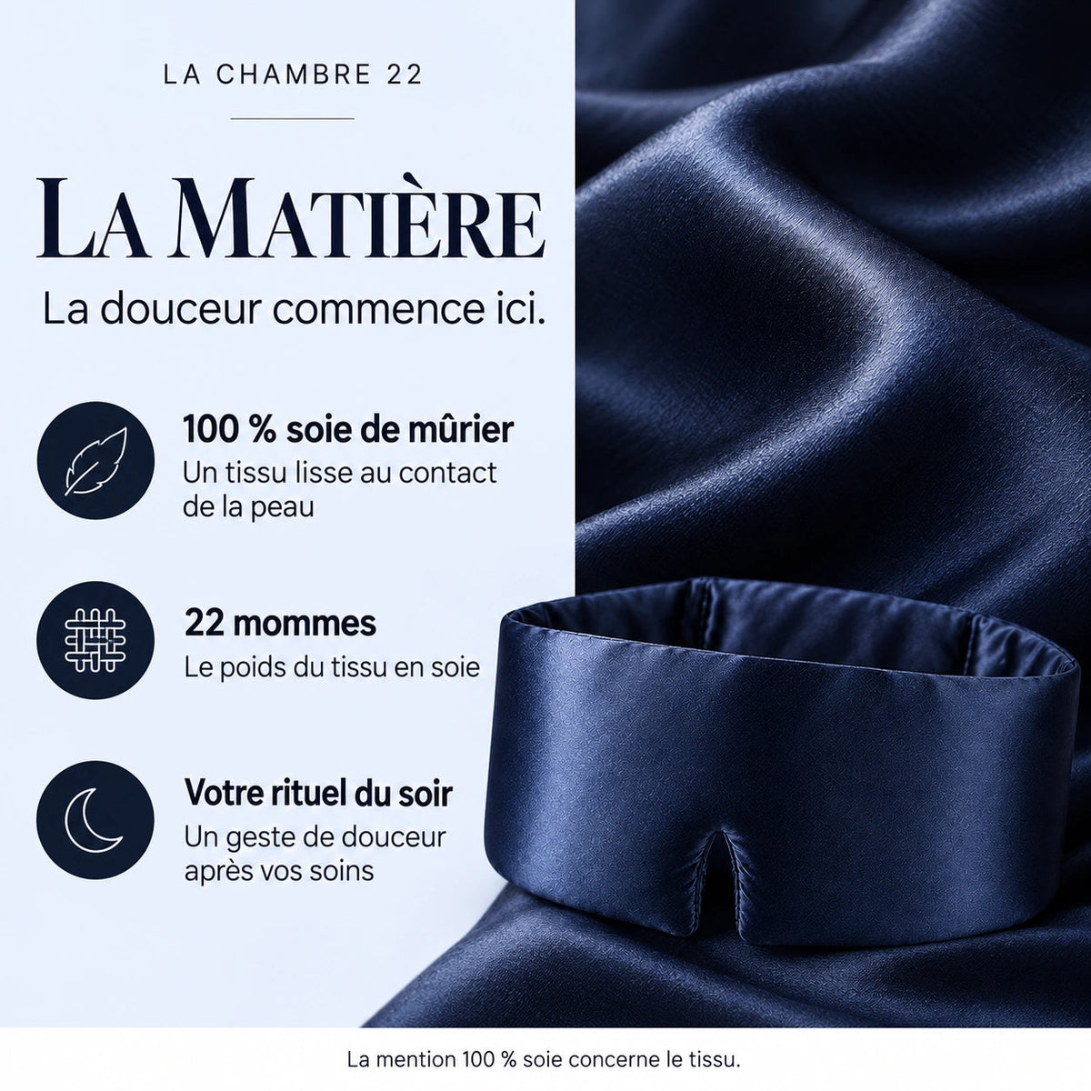 La matière : tissu 100 % soie de mûrier, lisse au contact de la peau ; 22 mommes, le poids du tissu ; un geste de douceur après vos soins. La mention 100 % soie concerne le tissu.